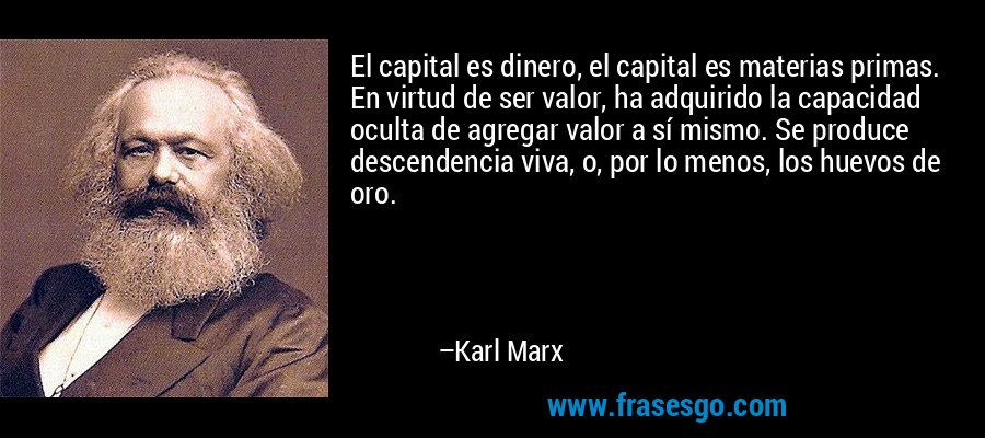 El capital es dinero, el capital es materias primas. En virtud de ser valor, ha adquirido la capacidad oculta de agregar valor a sí mismo. Se produce descendencia viva, o, por lo menos, los huevos de oro. – Karl Marx