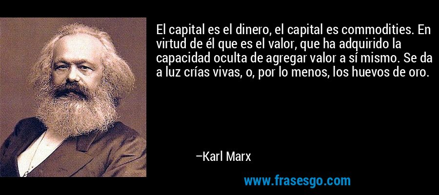 El capital es el dinero, el capital es commodities. En virtud de él que es el valor, que ha adquirido la capacidad oculta de agregar valor a sí mismo. Se da a luz crías vivas, o, por lo menos, los huevos de oro. – Karl Marx