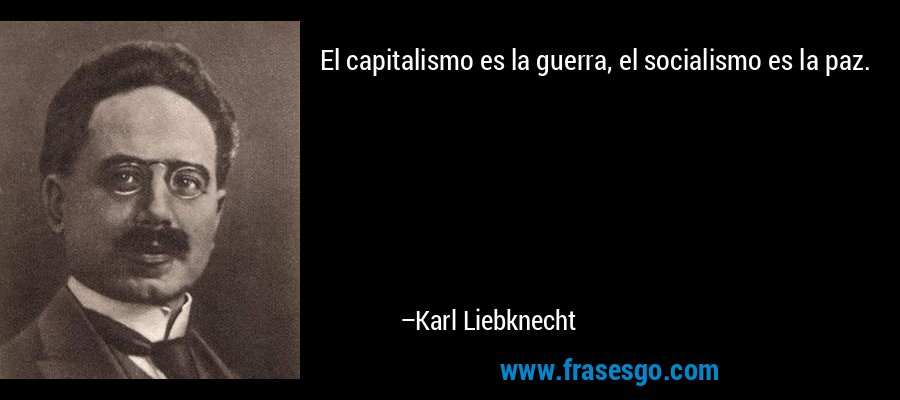 El capitalismo es la guerra, el socialismo es la paz. – Karl Liebknecht