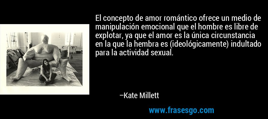 El concepto de amor romántico ofrece un medio de manipulación emocional que el hombre es libre de explotar, ya que el amor es la única circunstancia en la que la hembra es (ideológicamente) indultado para la actividad sexual. – Kate Millett