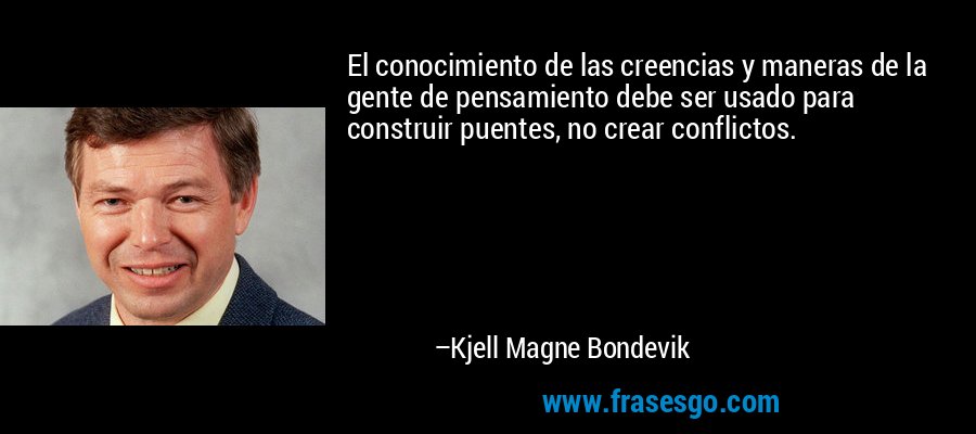 El conocimiento de las creencias y maneras de la gente de pensamiento debe ser usado para construir puentes, no crear conflictos. – Kjell Magne Bondevik