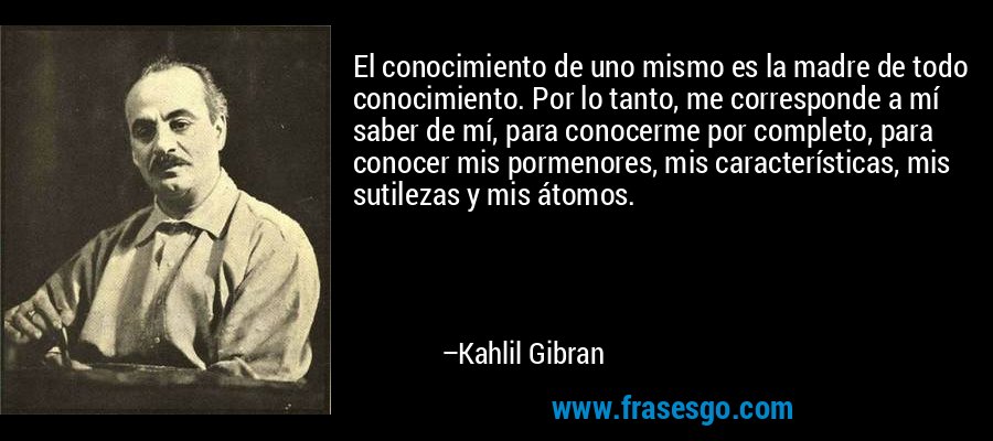 El conocimiento de uno mismo es la madre de todo conocimiento. Por lo tanto, me corresponde a mí saber de mí, para conocerme por completo, para conocer mis pormenores, mis características, mis sutilezas y mis átomos. – Kahlil Gibran