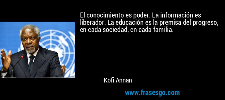 El conocimiento es poder. La información es liberador. La educación es la premisa del progreso, en cada sociedad, en cada familia. – Kofi Annan