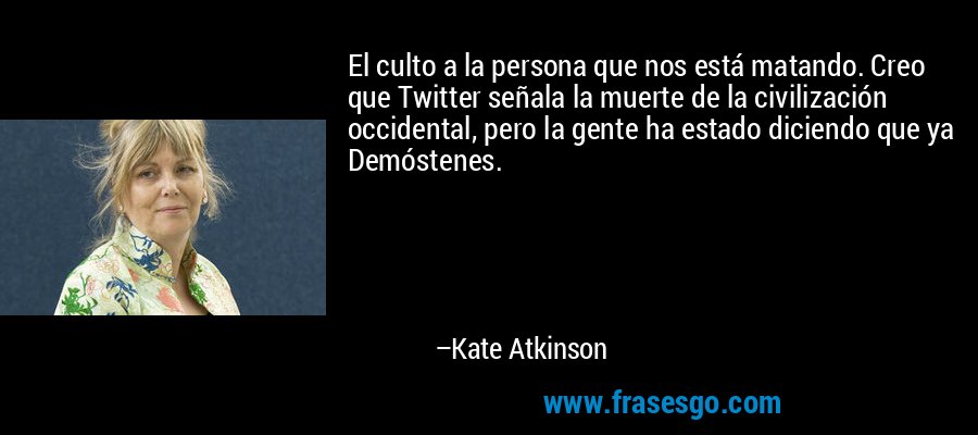 El culto a la persona que nos está matando. Creo que Twitter señala la muerte de la civilización occidental, pero la gente ha estado diciendo que ya Demóstenes. – Kate Atkinson