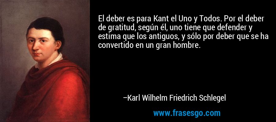 El deber es para Kant el Uno y Todos. Por el deber de gratitud, según él, uno tiene que defender y estima que los antiguos, y sólo por deber que se ha convertido en un gran hombre. – Karl Wilhelm Friedrich Schlegel
