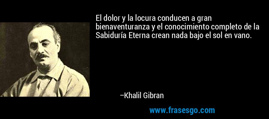 El dolor y la locura conducen a gran bienaventuranza y el conocimiento completo de la Sabiduría Eterna crean nada bajo el sol en vano. – Khalil Gibran