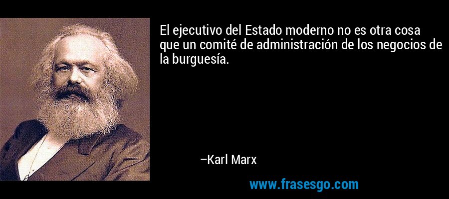 El ejecutivo del Estado moderno no es otra cosa que un comité de administración de los negocios de la burguesía. – Karl Marx