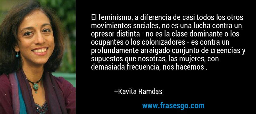 El feminismo, a diferencia de casi todos los otros movimientos sociales, no es una lucha contra un opresor distinta - no es la clase dominante o los ocupantes o los colonizadores - es contra un profundamente arraigado conjunto de creencias y supuestos que nosotras, las mujeres, con demasiada frecuencia, nos hacemos . – Kavita Ramdas
