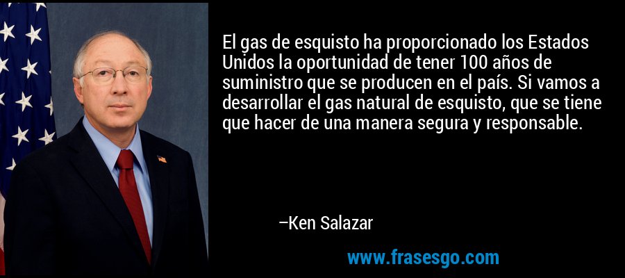 El gas de esquisto ha proporcionado los Estados Unidos la oportunidad de tener 100 años de suministro que se producen en el país. Si vamos a desarrollar el gas natural de esquisto, que se tiene que hacer de una manera segura y responsable. – Ken Salazar