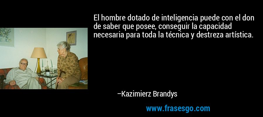 El hombre dotado de inteligencia puede con el don de saber que posee, conseguir la capacidad necesaria para toda la técnica y destreza artística. – Kazimierz Brandys