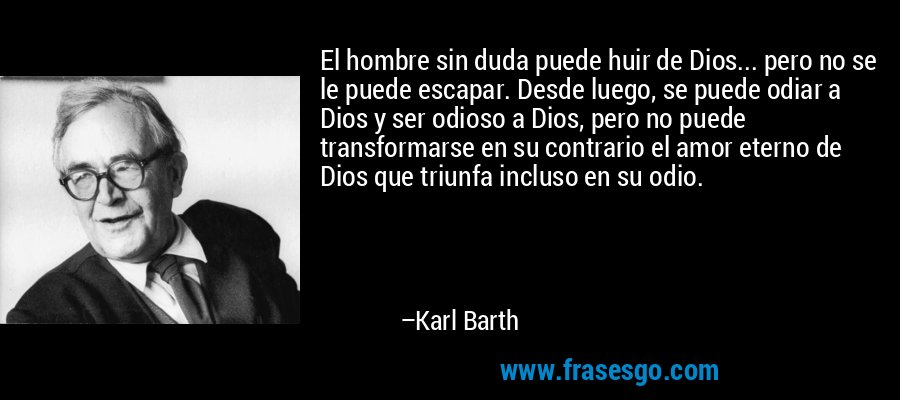 El hombre sin duda puede huir de Dios... pero no se le puede escapar. Desde luego, se puede odiar a Dios y ser odioso a Dios, pero no puede transformarse en su contrario el amor eterno de Dios que triunfa incluso en su odio. – Karl Barth