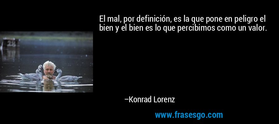 El mal, por definición, es la que pone en peligro el bien y el bien es lo que percibimos como un valor. – Konrad Lorenz