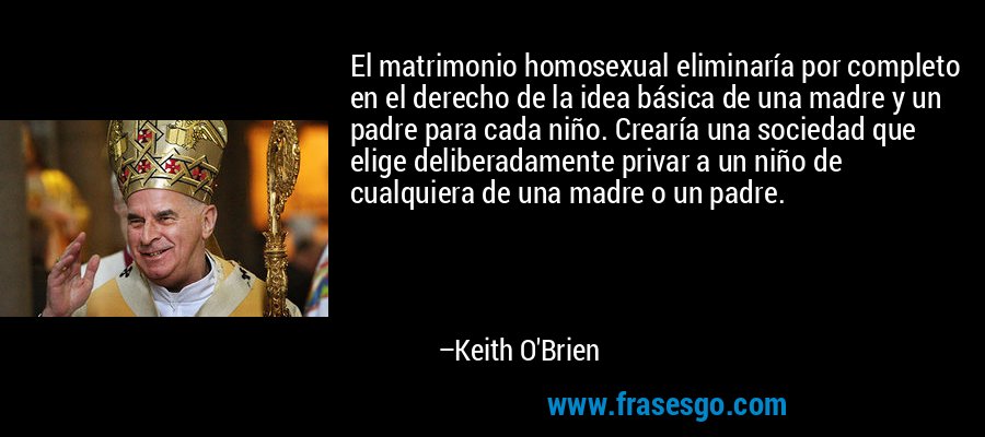 El matrimonio homosexual eliminaría por completo en el derecho de la idea básica de una madre y un padre para cada niño. Crearía una sociedad que elige deliberadamente privar a un niño de cualquiera de una madre o un padre. – Keith O'Brien