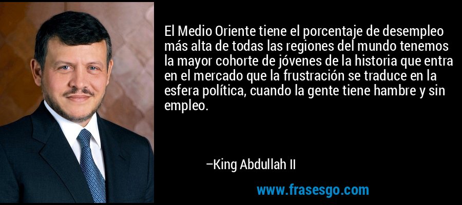 El Medio Oriente tiene el porcentaje de desempleo más alta de todas las regiones del mundo tenemos la mayor cohorte de jóvenes de la historia que entra en el mercado que la frustración se traduce en la esfera política, cuando la gente tiene hambre y sin empleo. – King Abdullah II