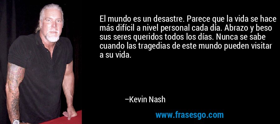 El mundo es un desastre. Parece que la vida se hace más difícil a nivel personal cada día. Abrazo y beso sus seres queridos todos los días. Nunca se sabe cuando las tragedias de este mundo pueden visitar a su vida. – Kevin Nash