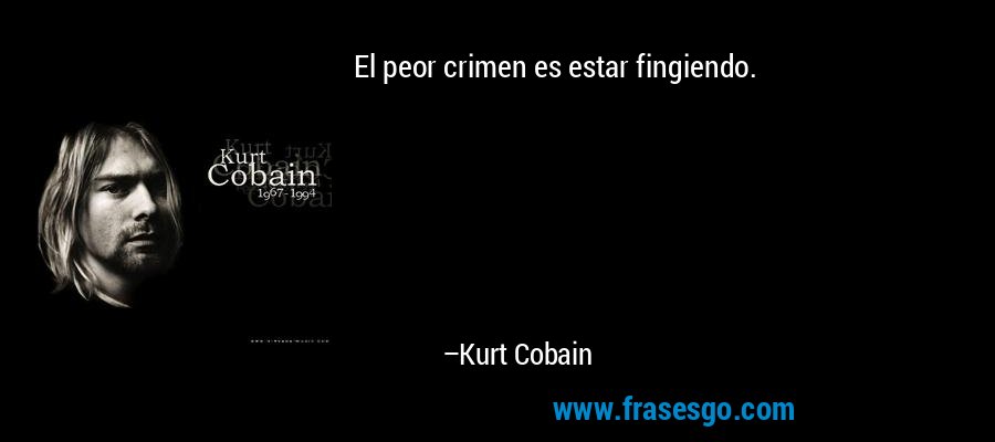 El peor crimen es estar fingiendo. – Kurt Cobain