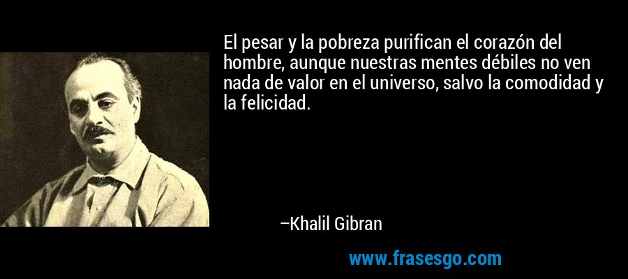 El pesar y la pobreza purifican el corazón del hombre, aunque nuestras mentes débiles no ven nada de valor en el universo, salvo la comodidad y la felicidad. – Khalil Gibran