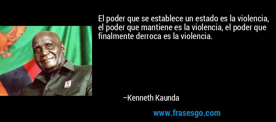 El poder que se establece un estado es la violencia, el poder que mantiene es la violencia, el poder que finalmente derroca es la violencia. – Kenneth Kaunda