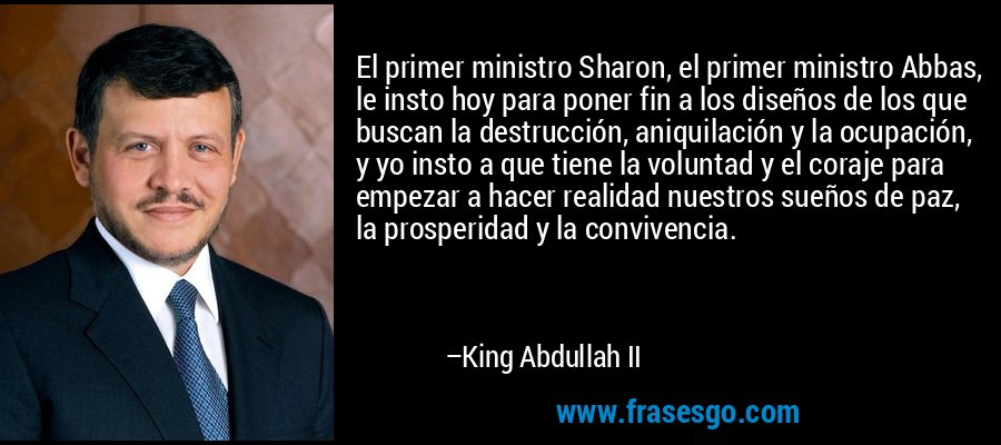 El primer ministro Sharon, el primer ministro Abbas, le insto hoy para poner fin a los diseños de los que buscan la destrucción, aniquilación y la ocupación, y yo insto a que tiene la voluntad y el coraje para empezar a hacer realidad nuestros sueños de paz, la prosperidad y la convivencia. – King Abdullah II