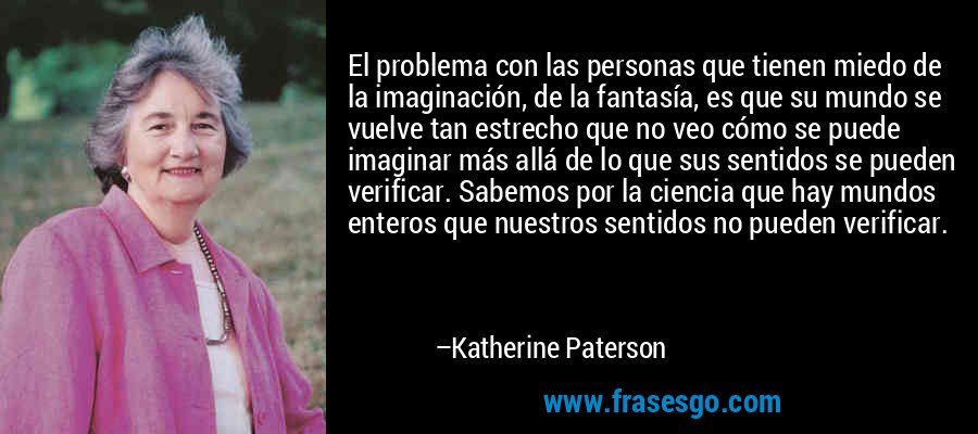 El problema con las personas que tienen miedo de la imaginación, de la fantasía, es que su mundo se vuelve tan estrecho que no veo cómo se puede imaginar más allá de lo que sus sentidos se pueden verificar. Sabemos por la ciencia que hay mundos enteros que nuestros sentidos no pueden verificar. – Katherine Paterson