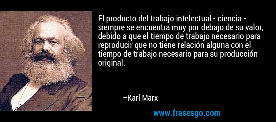 El producto del trabajo intelectual - ciencia - siempre se encuentra muy por debajo de su valor, debido a que el tiempo de trabajo necesario para reproducir que no tiene relación alguna con el tiempo de trabajo necesario para su producción original. – Karl Marx