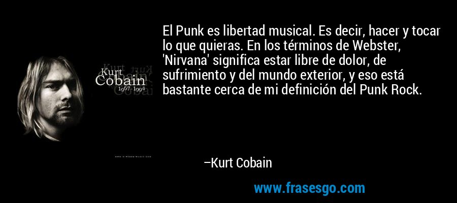 El Punk es libertad musical. Es decir, hacer y tocar lo que quieras. En los términos de Webster, 'Nirvana' significa estar libre de dolor, de sufrimiento y del mundo exterior, y eso está bastante cerca de mi definición del Punk Rock. – Kurt Cobain
