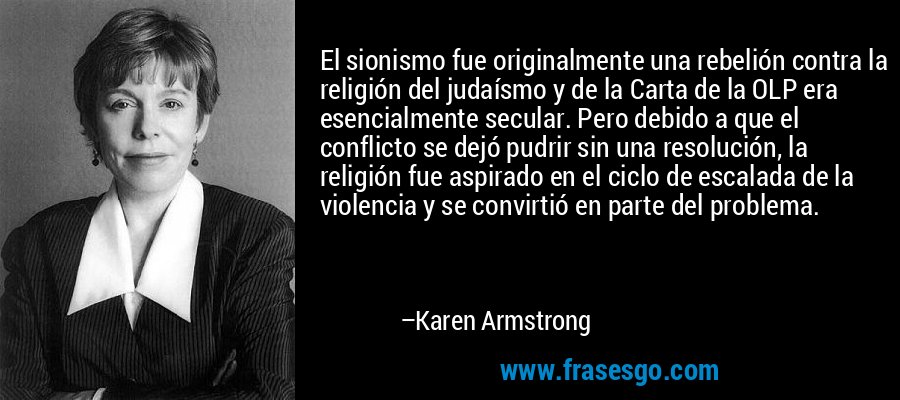 El sionismo fue originalmente una rebelión contra la religión del judaísmo y de la Carta de la OLP era esencialmente secular. Pero debido a que el conflicto se dejó pudrir sin una resolución, la religión fue aspirado en el ciclo de escalada de la violencia y se convirtió en parte del problema. – Karen Armstrong