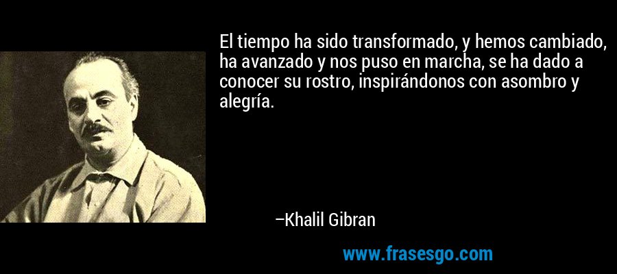 El tiempo ha sido transformado, y hemos cambiado, ha avanzado y nos puso en marcha, se ha dado a conocer su rostro, inspirándonos con asombro y alegría. – Khalil Gibran