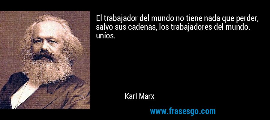 El trabajador del mundo no tiene nada que perder, salvo sus cadenas, los trabajadores del mundo, uníos. – Karl Marx