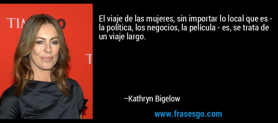 El viaje de las mujeres, sin importar lo local que es - la política, los negocios, la película - es, se trata de un viaje largo. – Kathryn Bigelow