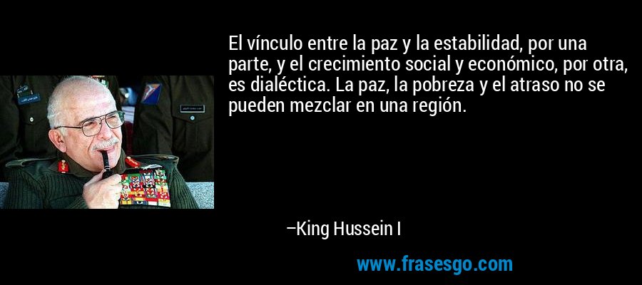 El vínculo entre la paz y la estabilidad, por una parte, y el crecimiento social y económico, por otra, es dialéctica. La paz, la pobreza y el atraso no se pueden mezclar en una región. – King Hussein I