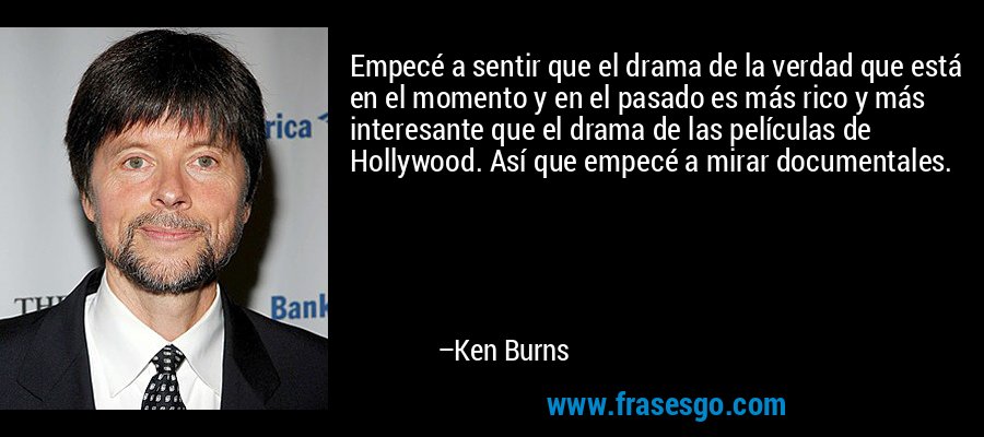 Empecé a sentir que el drama de la verdad que está en el momento y en el pasado es más rico y más interesante que el drama de las películas de Hollywood. Así que empecé a mirar documentales. – Ken Burns