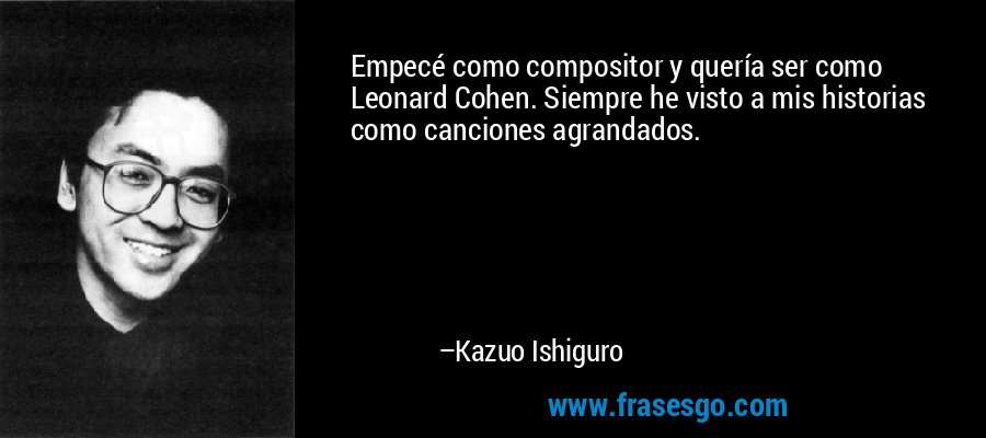 Empecé como compositor y quería ser como Leonard Cohen. Siempre he visto a mis historias como canciones agrandados. – Kazuo Ishiguro