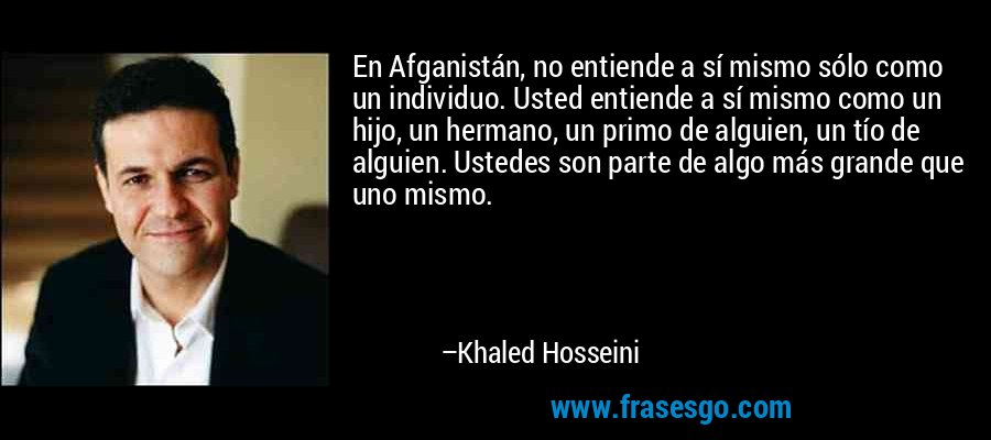 En Afganistán, no entiende a sí mismo sólo como un individuo. Usted entiende a sí mismo como un hijo, un hermano, un primo de alguien, un tío de alguien. Ustedes son parte de algo más grande que uno mismo. – Khaled Hosseini