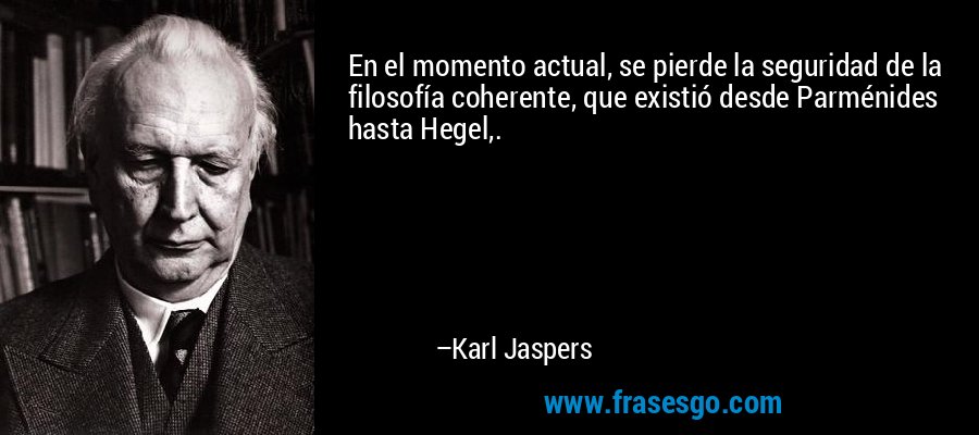En el momento actual, se pierde la seguridad de la filosofía coherente, que existió desde Parménides hasta Hegel,. – Karl Jaspers