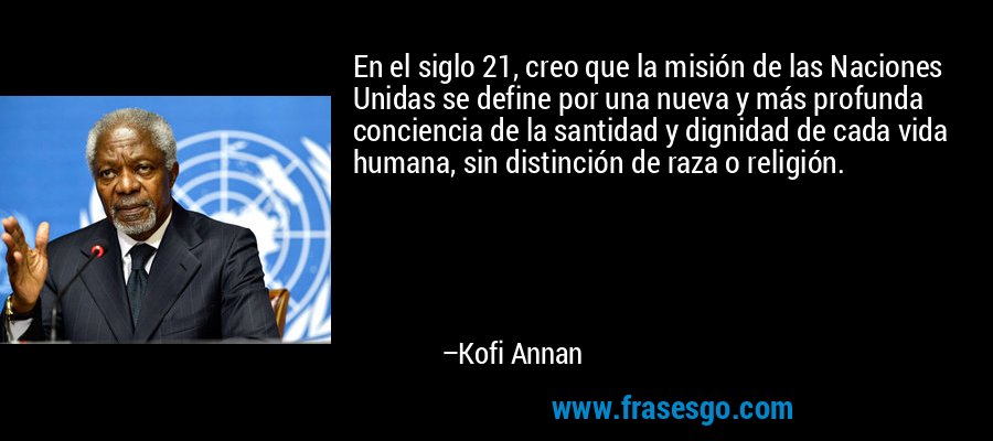 En el siglo 21, creo que la misión de las Naciones Unidas se define por una nueva y más profunda conciencia de la santidad y dignidad de cada vida humana, sin distinción de raza o religión. – Kofi Annan