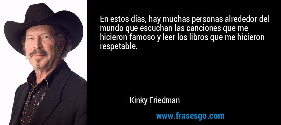 En estos días, hay muchas personas alrededor del mundo que escuchan las canciones que me hicieron famoso y leer los libros que me hicieron respetable. – Kinky Friedman