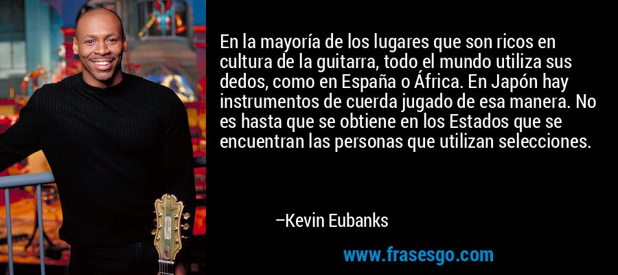 En la mayoría de los lugares que son ricos en cultura de la guitarra, todo el mundo utiliza sus dedos, como en España o África. En Japón hay instrumentos de cuerda jugado de esa manera. No es hasta que se obtiene en los Estados que se encuentran las personas que utilizan selecciones. – Kevin Eubanks