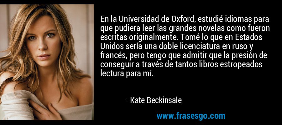 En la Universidad de Oxford, estudié idiomas para que pudiera leer las grandes novelas como fueron escritas originalmente. Tomé lo que en Estados Unidos sería una doble licenciatura en ruso y francés, pero tengo que admitir que la presión de conseguir a través de tantos libros estropeados lectura para mí. – Kate Beckinsale