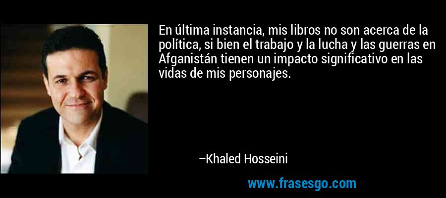 En última instancia, mis libros no son acerca de la política, si bien el trabajo y la lucha y las guerras en Afganistán tienen un impacto significativo en las vidas de mis personajes. – Khaled Hosseini