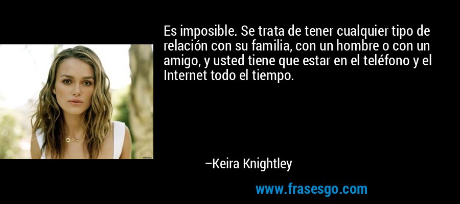 Es imposible. Se trata de tener cualquier tipo de relación con su familia, con un hombre o con un amigo, y usted tiene que estar en el teléfono y el Internet todo el tiempo. – Keira Knightley