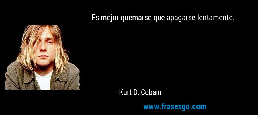 Es mejor quemarse que apagarse lentamente. – Kurt D. Cobain