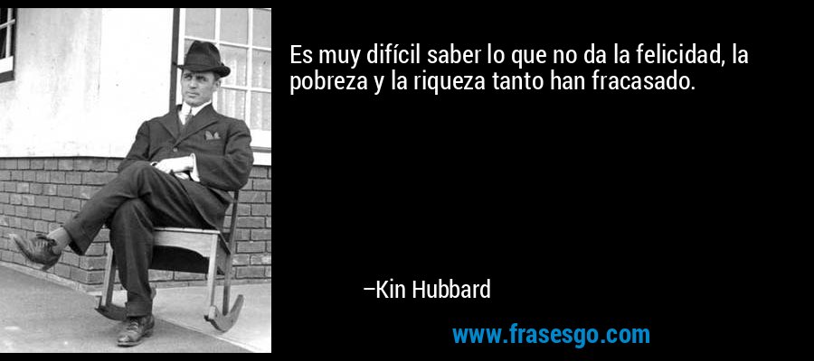 Es muy difícil saber lo que no da la felicidad, la pobreza y la riqueza tanto han fracasado. – Kin Hubbard