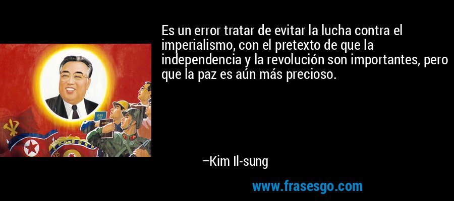 Es un error tratar de evitar la lucha contra el imperialismo, con el pretexto de que la independencia y la revolución son importantes, pero que la paz es aún más precioso. – Kim Il-sung