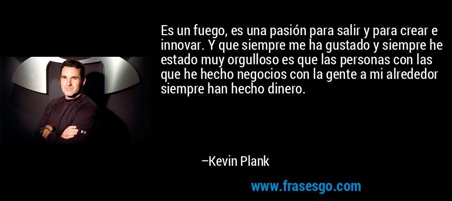Es un fuego, es una pasión para salir y para crear e innovar. Y que siempre me ha gustado y siempre he estado muy orgulloso es que las personas con las que he hecho negocios con la gente a mi alrededor siempre han hecho dinero. – Kevin Plank