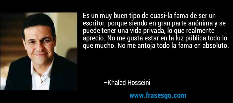 Es un muy buen tipo de cuasi-la fama de ser un escritor, porque siendo en gran parte anónima y se puede tener una vida privada, lo que realmente aprecio. No me gusta estar en la luz pública todo lo que mucho. No me antoja todo la fama en absoluto. – Khaled Hosseini