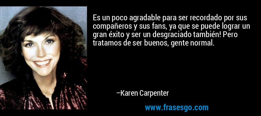 Es un poco agradable para ser recordado por sus compañeros y sus fans, ya que se puede lograr un gran éxito y ser un desgraciado también! Pero tratamos de ser buenos, gente normal. – Karen Carpenter