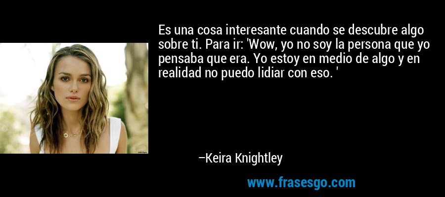 Es una cosa interesante cuando se descubre algo sobre ti. Para ir: 'Wow, yo no soy la persona que yo pensaba que era. Yo estoy en medio de algo y en realidad no puedo lidiar con eso. ' – Keira Knightley
