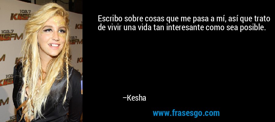 Escribo sobre cosas que me pasa a mí, así que trato de vivir una vida tan interesante como sea posible. – Kesha