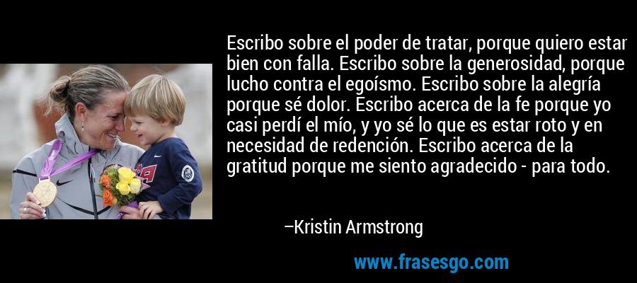 Escribo sobre el poder de tratar, porque quiero estar bien con falla. Escribo sobre la generosidad, porque lucho contra el egoísmo. Escribo sobre la alegría porque sé dolor. Escribo acerca de la fe porque yo casi perdí el mío, y yo sé lo que es estar roto y en necesidad de redención. Escribo acerca de la gratitud porque me siento agradecido - para todo. – Kristin Armstrong